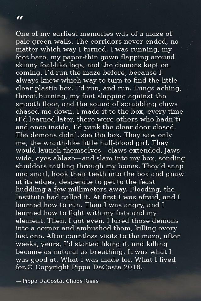 One of my earliest memories was of a maze of pale green walls. The corridors never ended, no matter which way I turned.  — Pippa DaCosta, Chaos Rises