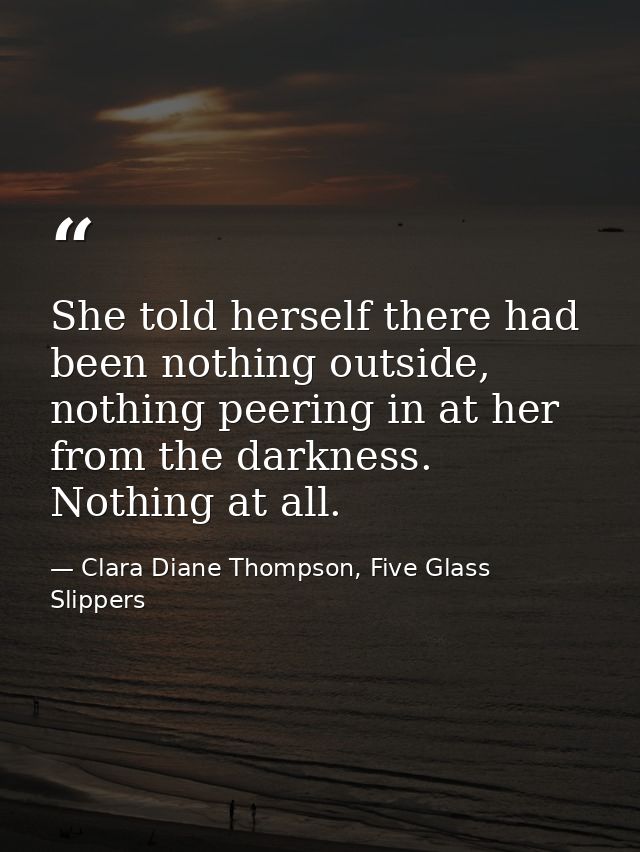 She told herself there had been nothing outside, nothing peering in at her from the darkness. Nothing at all. — Clara Diane Thompson, Five Glass Slippers