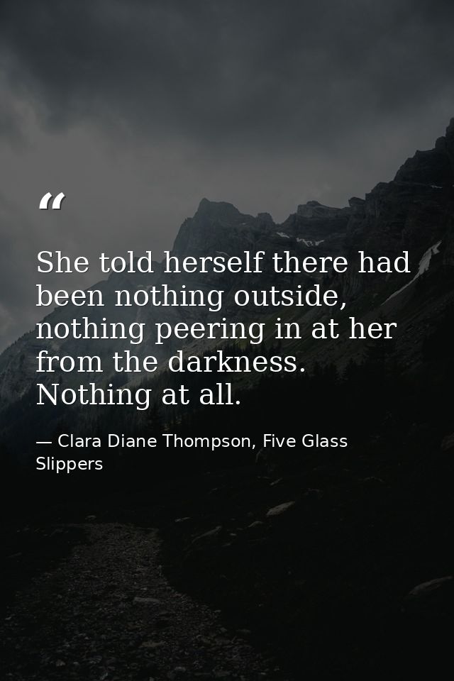 She told herself there had been nothing outside, nothing peering in at her from the darkness. Nothing at all. — Clara Diane Thompson, Five Glass Slippers