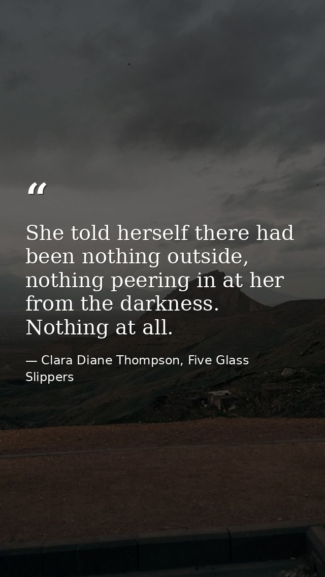She told herself there had been nothing outside, nothing peering in at her from the darkness. Nothing at all. — Clara Diane Thompson, Five Glass Slippers