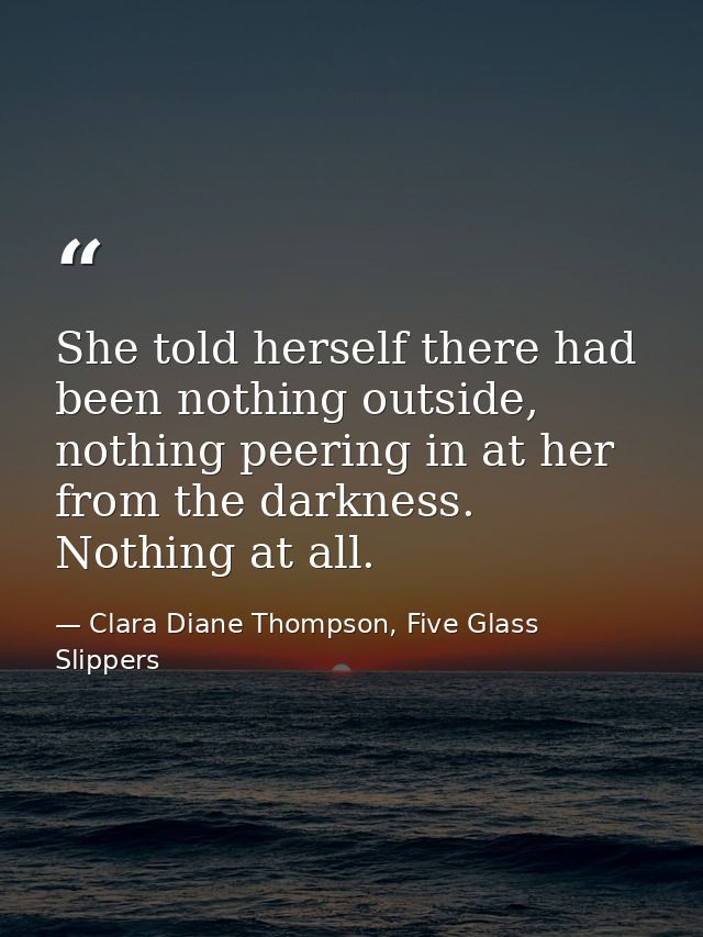 She told herself there had been nothing outside, nothing peering in at her from the darkness. Nothing at all. — Clara Diane Thompson, Five Glass Slippers