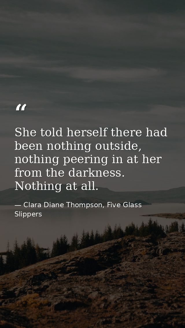 She told herself there had been nothing outside, nothing peering in at her from the darkness. Nothing at all. — Clara Diane Thompson, Five Glass Slippers