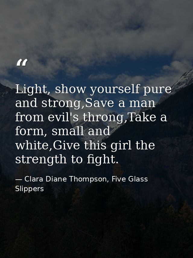 Light, show yourself pure and strong,Save a man from evil's throng,Take a form, small and white,Give this girl the stren — Clara Diane Thompson, Five Glass Slippers