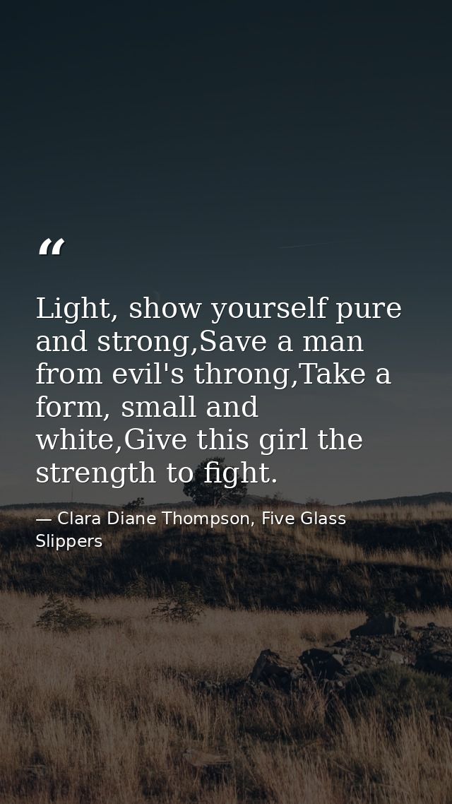 Light, show yourself pure and strong,Save a man from evil's throng,Take a form, small and white,Give this girl the stren — Clara Diane Thompson, Five Glass Slippers