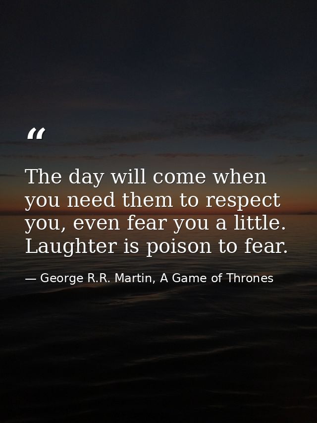 The day will come when you need them to respect you, even fear you a little. Laughter is poison to fear. — George R.R. Martin, A Game of Thrones