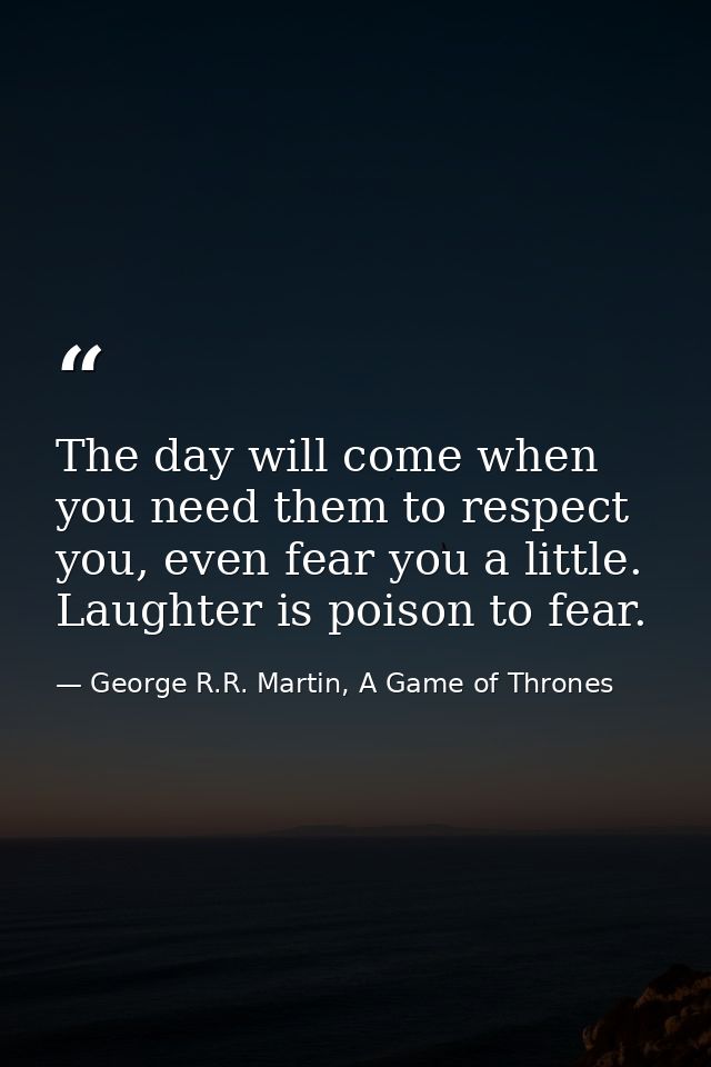 The day will come when you need them to respect you, even fear you a little. Laughter is poison to fear. — George R.R. Martin, A Game of Thrones