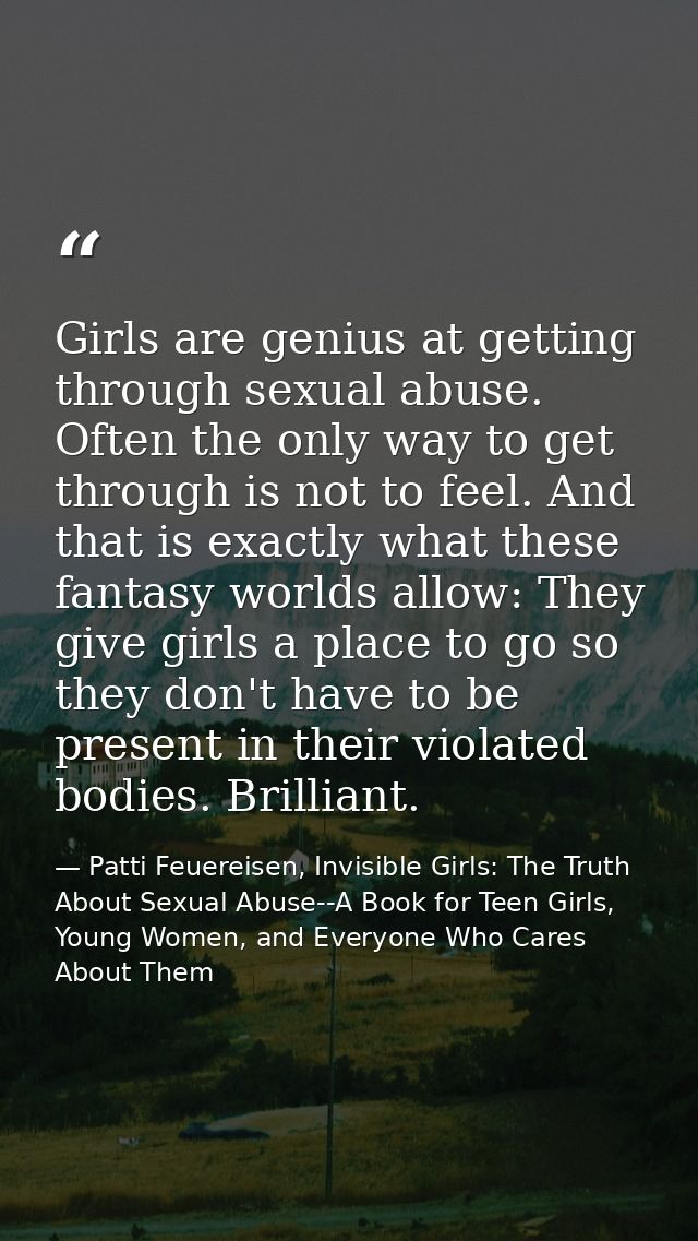 Girls are genius at getting through sexual abuse. Often the only way to get through is not to feel. And that is exactly  — Patti Feuereisen, Invisible Girls: The Truth About Sexual Abuse--A Book for Teen Girls, Young Women, and Everyone Who Cares About Them