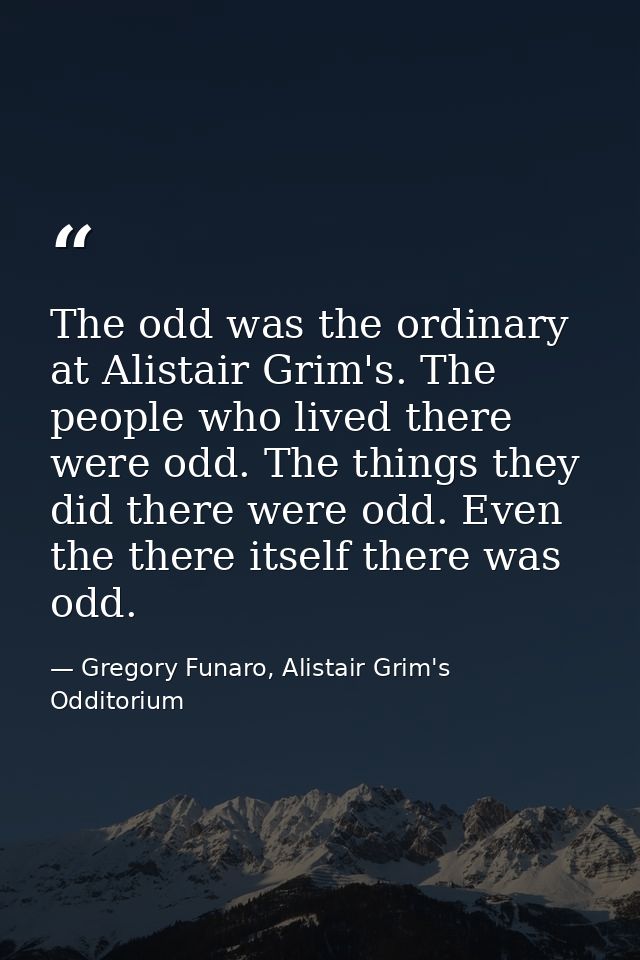 The odd was the ordinary at Alistair Grim's. The people who lived there were odd. The things they did there were odd. Ev — Gregory Funaro, Alistair Grim's Odditorium