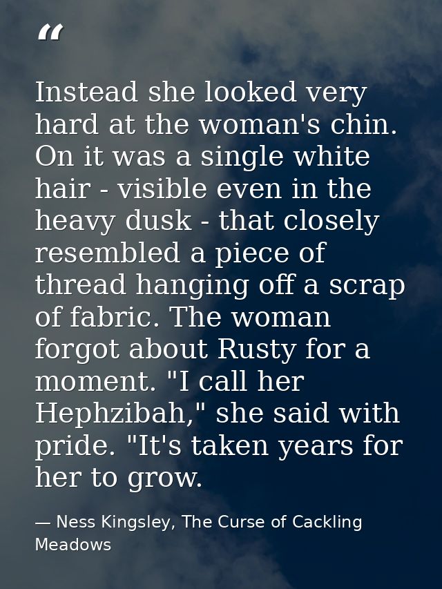 Instead she looked very hard at the woman's chin. On it was a single white hair - visible even in the heavy dusk - that  — Ness Kingsley, The Curse of Cackling Meadows