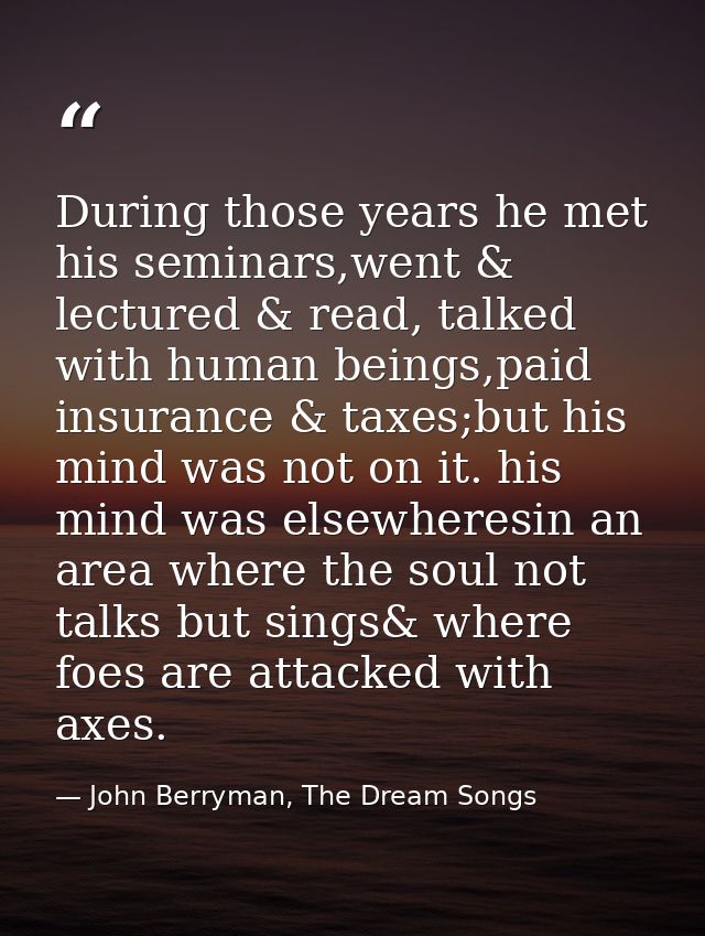 During those years he met his seminars,went & lectured & read, talked with human beings,paid insurance & taxes;but his m — John Berryman, The Dream Songs