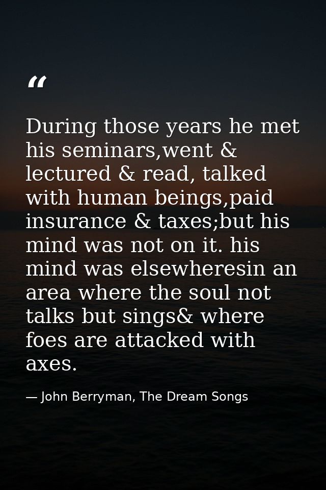 During those years he met his seminars,went & lectured & read, talked with human beings,paid insurance & taxes;but his m — John Berryman, The Dream Songs