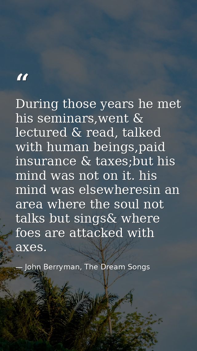 During those years he met his seminars,went & lectured & read, talked with human beings,paid insurance & taxes;but his m — John Berryman, The Dream Songs