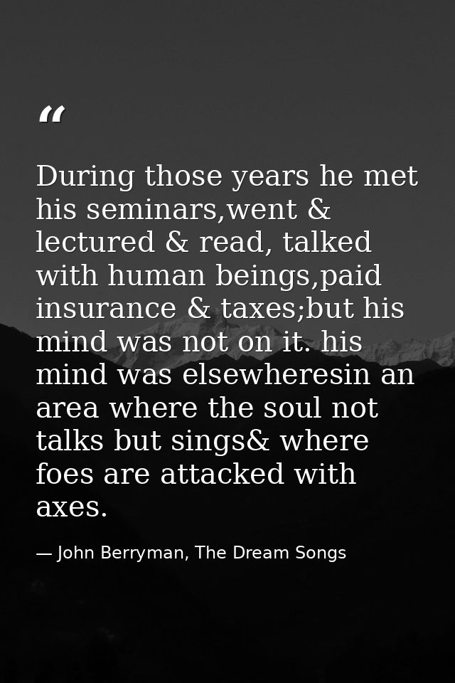 During those years he met his seminars,went & lectured & read, talked with human beings,paid insurance & taxes;but his m — John Berryman, The Dream Songs