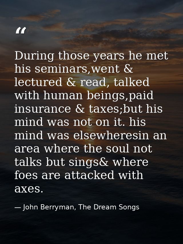 During those years he met his seminars,went & lectured & read, talked with human beings,paid insurance & taxes;but his m — John Berryman, The Dream Songs