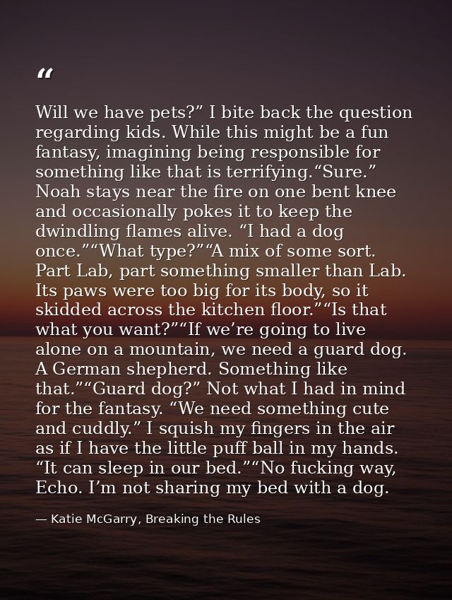 Will we have pets?” I bite back the question regarding kids. While this might be a fun fantasy, imagining being responsi — Katie McGarry, Breaking the Rules