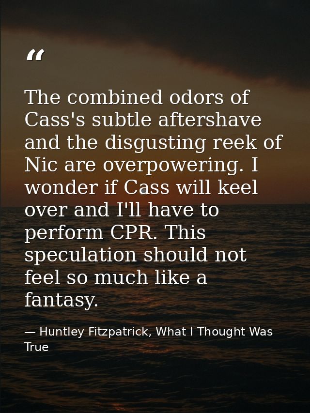 The combined odors of Cass's subtle aftershave and the disgusting reek of Nic are overpowering. I wonder if Cass will ke — Huntley Fitzpatrick, What I Thought Was True