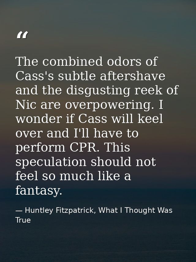 The combined odors of Cass's subtle aftershave and the disgusting reek of Nic are overpowering. I wonder if Cass will ke — Huntley Fitzpatrick, What I Thought Was True