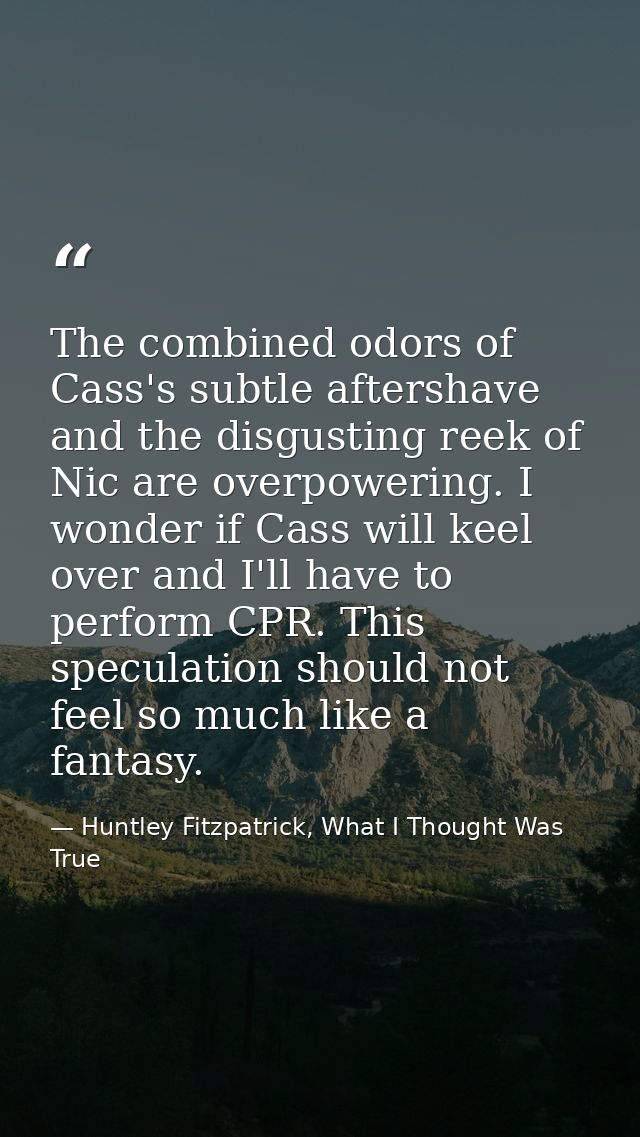 The combined odors of Cass's subtle aftershave and the disgusting reek of Nic are overpowering. I wonder if Cass will ke — Huntley Fitzpatrick, What I Thought Was True