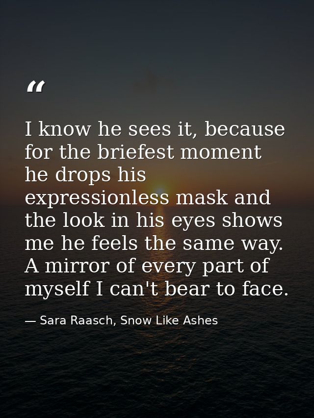 I know he sees it, because for the briefest moment he drops his expressionless mask and the look in his eyes shows me he — Sara Raasch, Snow Like Ashes