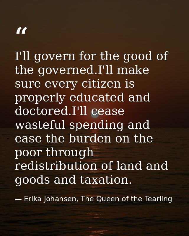 I'll govern for the good of the governed.I'll make sure every citizen is properly educated and doctored.I'll cease waste — Erika Johansen, The Queen of the Tearling