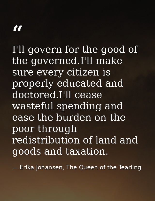 I'll govern for the good of the governed.I'll make sure every citizen is properly educated and doctored.I'll cease waste — Erika Johansen, The Queen of the Tearling