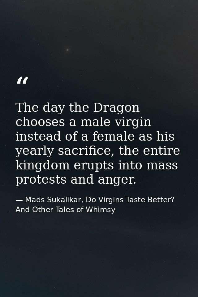 The day the Dragon chooses a male virgin instead of a female as his yearly sacrifice, the entire kingdom erupts into mas — Mads Sukalikar, Do Virgins Taste Better? And Other Tales of Whimsy