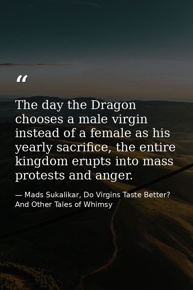 The day the Dragon chooses a male virgin instead of a female as his yearly sacrifice, the entire kingdom erupts into mas — Mads Sukalikar, Do Virgins Taste Better? And Other Tales of Whimsy