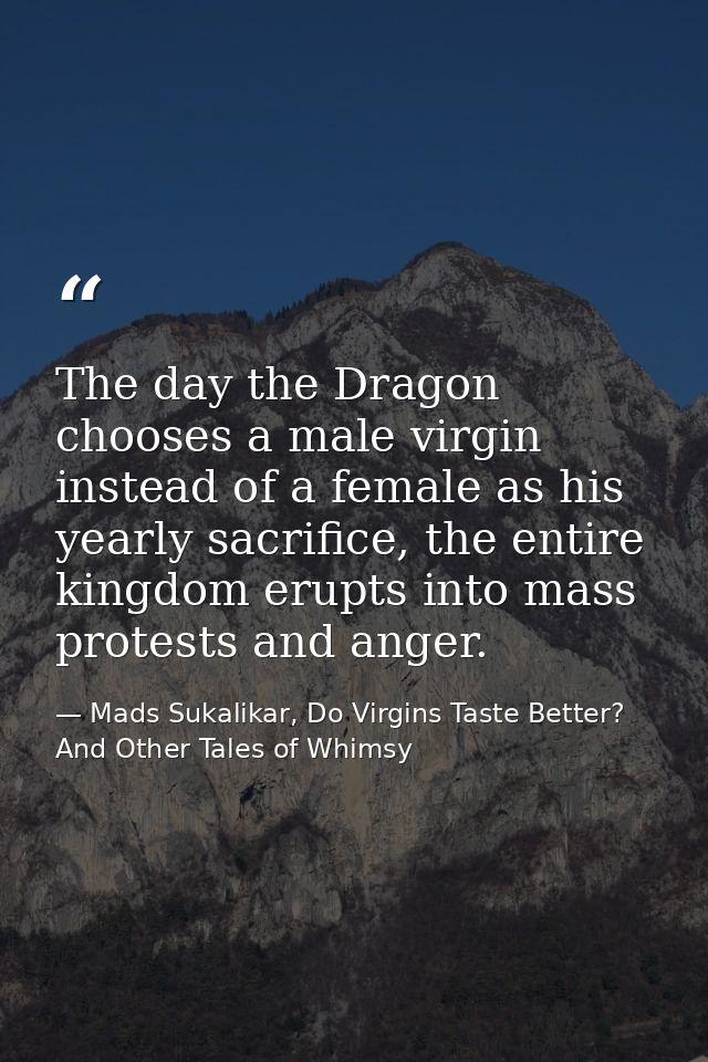 The day the Dragon chooses a male virgin instead of a female as his yearly sacrifice, the entire kingdom erupts into mas — Mads Sukalikar, Do Virgins Taste Better? And Other Tales of Whimsy