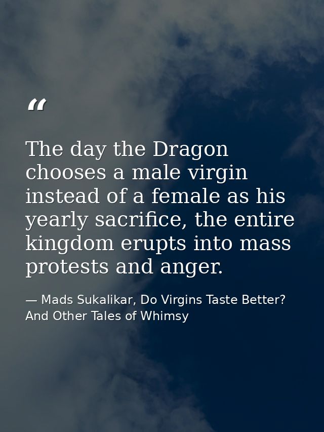 The day the Dragon chooses a male virgin instead of a female as his yearly sacrifice, the entire kingdom erupts into mas — Mads Sukalikar, Do Virgins Taste Better? And Other Tales of Whimsy