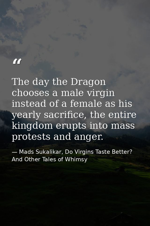 The day the Dragon chooses a male virgin instead of a female as his yearly sacrifice, the entire kingdom erupts into mas — Mads Sukalikar, Do Virgins Taste Better? And Other Tales of Whimsy
