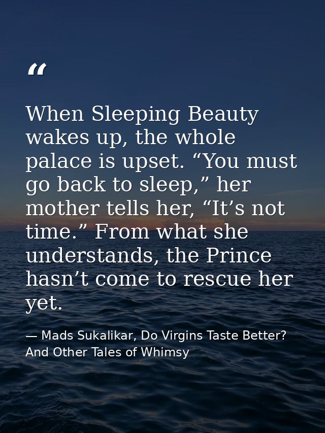 When Sleeping Beauty wakes up, the whole palace is upset. “You must go back to sleep,” her mother tells her, “It’s not t — Mads Sukalikar, Do Virgins Taste Better? And Other Tales of Whimsy