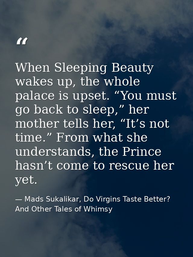 When Sleeping Beauty wakes up, the whole palace is upset. “You must go back to sleep,” her mother tells her, “It’s not t — Mads Sukalikar, Do Virgins Taste Better? And Other Tales of Whimsy