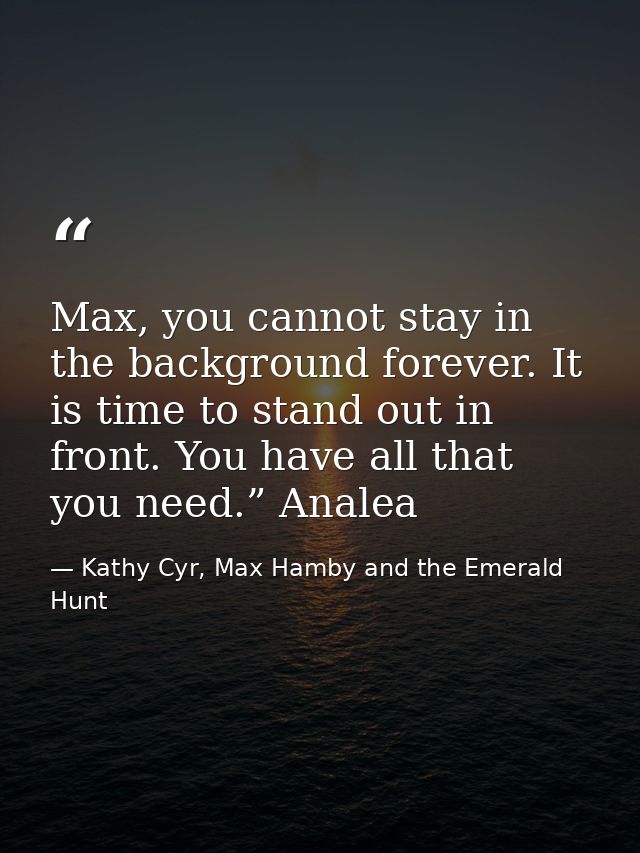 Max, you cannot stay in the background forever. It is time to stand out in front. You have all that you need.” Analea — Kathy Cyr, Max Hamby and the Emerald Hunt