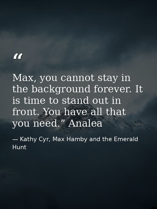 Max, you cannot stay in the background forever. It is time to stand out in front. You have all that you need.” Analea — Kathy Cyr, Max Hamby and the Emerald Hunt