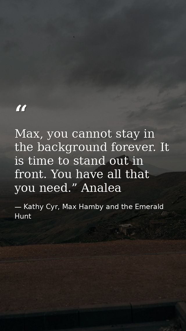 Max, you cannot stay in the background forever. It is time to stand out in front. You have all that you need.” Analea — Kathy Cyr, Max Hamby and the Emerald Hunt