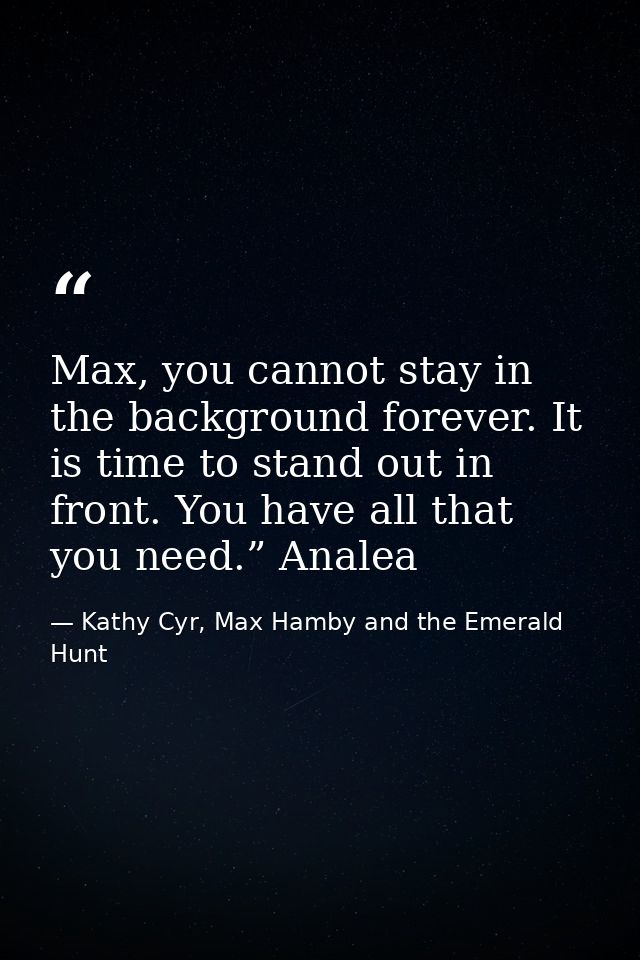 Max, you cannot stay in the background forever. It is time to stand out in front. You have all that you need.” Analea — Kathy Cyr, Max Hamby and the Emerald Hunt