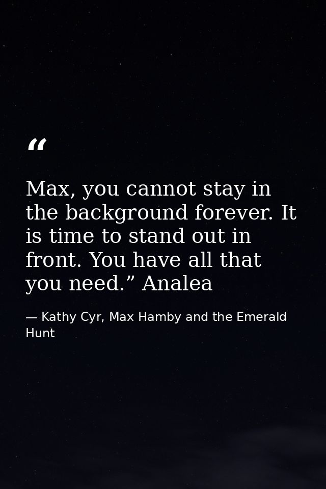 Max, you cannot stay in the background forever. It is time to stand out in front. You have all that you need.” Analea — Kathy Cyr, Max Hamby and the Emerald Hunt