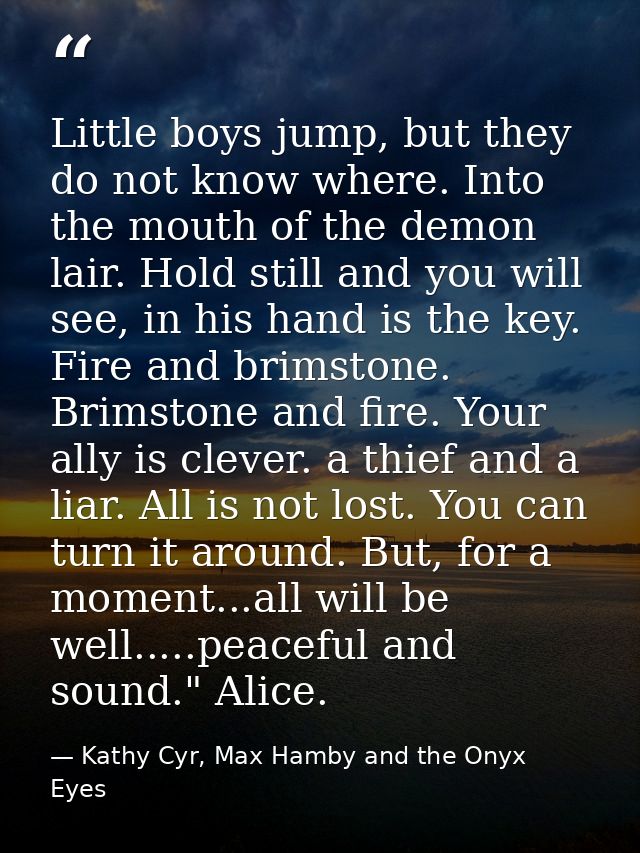 Little boys jump, but they do not know where. Into the mouth of the demon lair. Hold still and you will see, in his hand — Kathy Cyr, Max Hamby and the Onyx Eyes