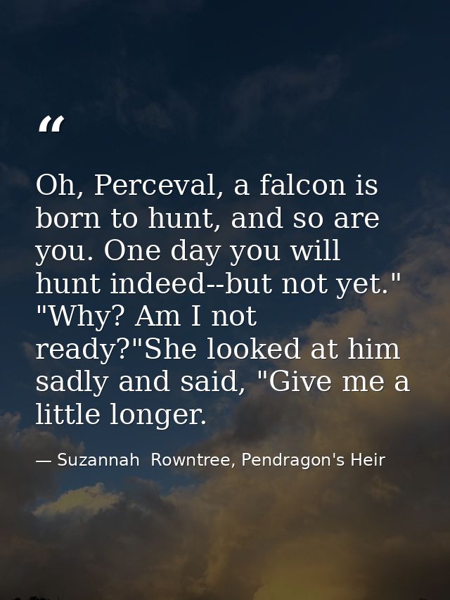 Oh, Perceval, a falcon is born to hunt, and so are you. One day you will hunt indeed--but not yet." "Why? Am I not ready — Suzannah  Rowntree, Pendragon's Heir