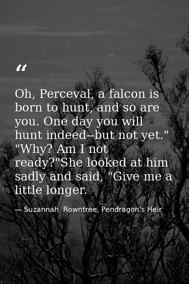 Oh, Perceval, a falcon is born to hunt, and so are you. One day you will hunt indeed--but not yet." "Why? Am I not ready — Suzannah  Rowntree, Pendragon's Heir