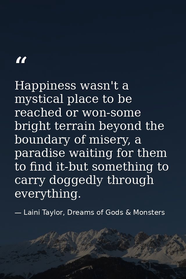 Happiness wasn't a mystical place to be reached or won-some bright terrain beyond the boundary of misery, a paradise wai — Laini Taylor, Dreams of Gods & Monsters