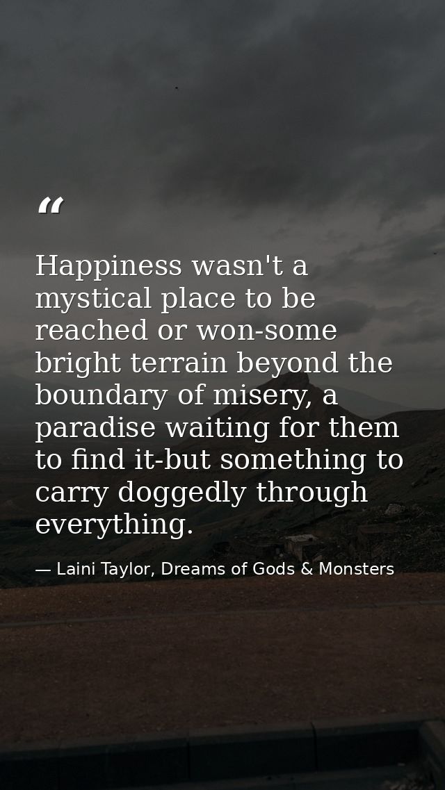 Happiness wasn't a mystical place to be reached or won-some bright terrain beyond the boundary of misery, a paradise wai — Laini Taylor, Dreams of Gods & Monsters