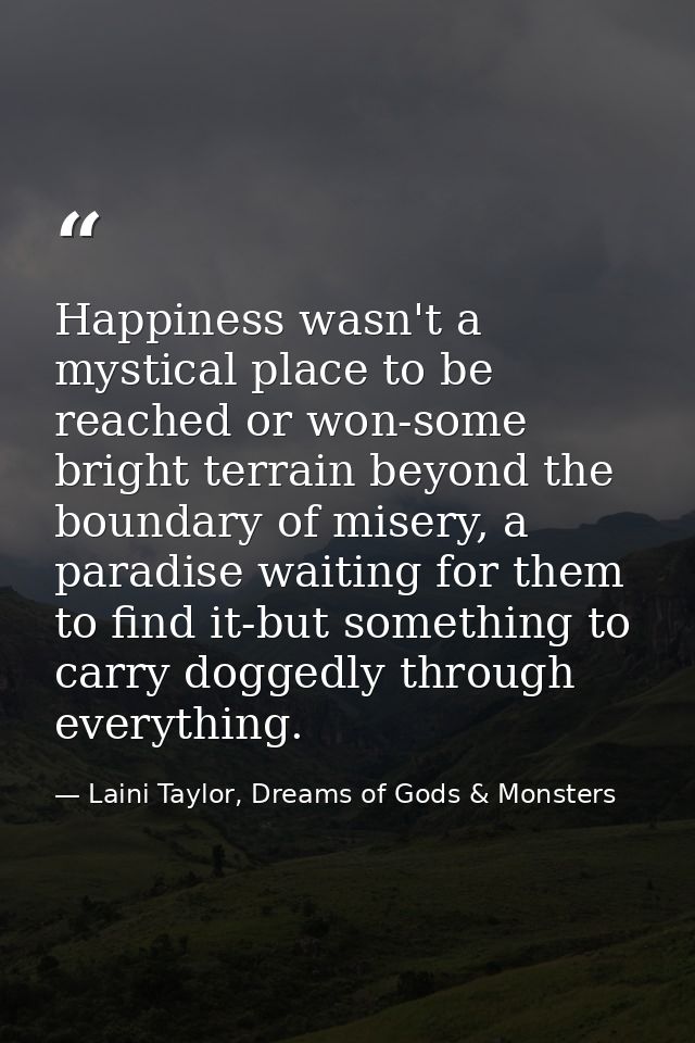 Happiness wasn't a mystical place to be reached or won-some bright terrain beyond the boundary of misery, a paradise wai — Laini Taylor, Dreams of Gods & Monsters