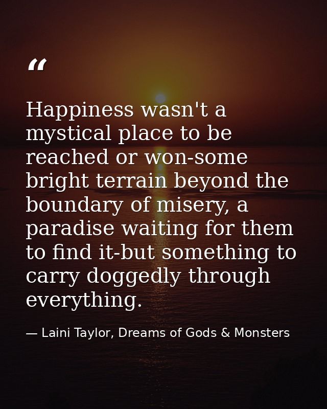 Happiness wasn't a mystical place to be reached or won-some bright terrain beyond the boundary of misery, a paradise wai — Laini Taylor, Dreams of Gods & Monsters