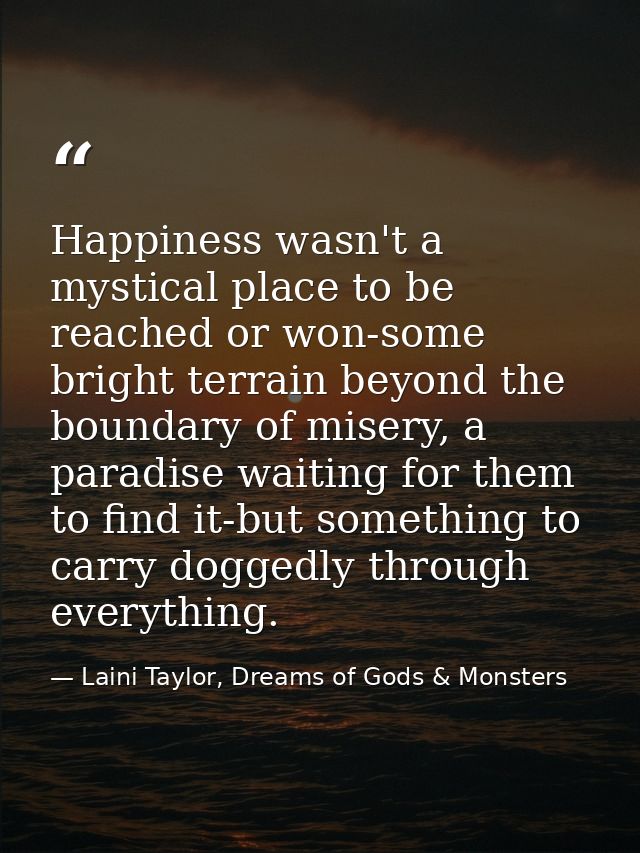 Happiness wasn't a mystical place to be reached or won-some bright terrain beyond the boundary of misery, a paradise wai — Laini Taylor, Dreams of Gods & Monsters