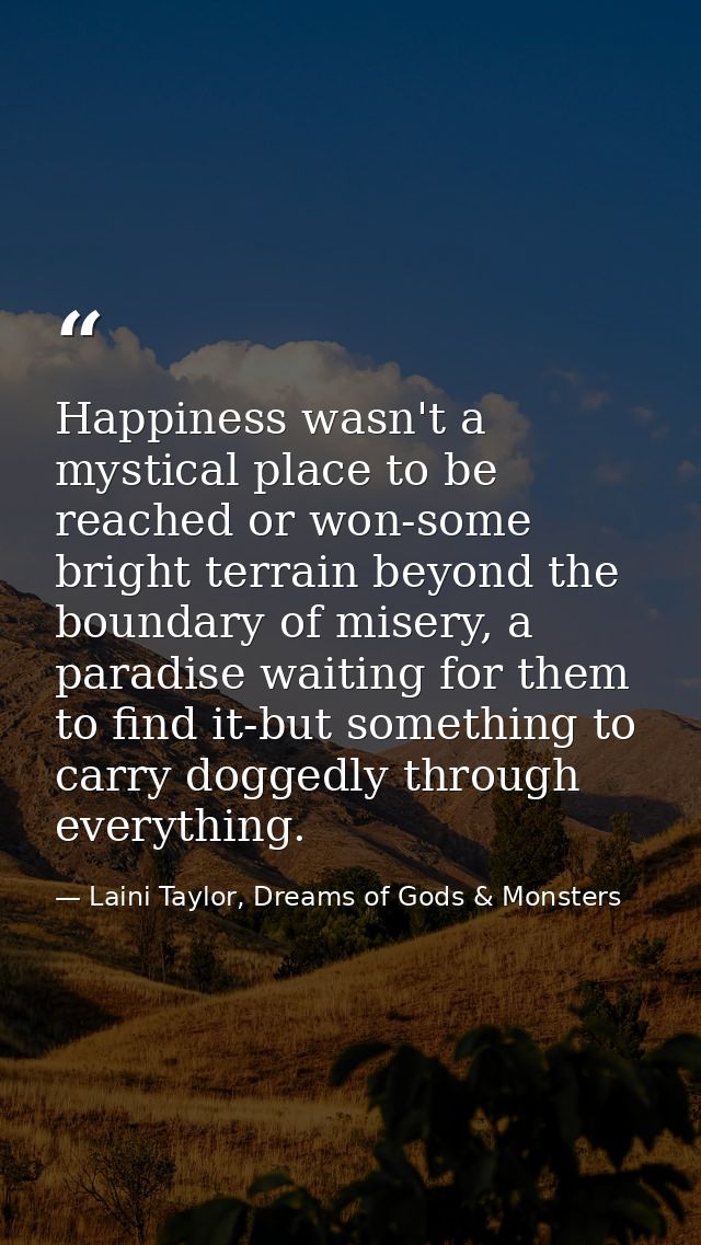 Happiness wasn't a mystical place to be reached or won-some bright terrain beyond the boundary of misery, a paradise wai — Laini Taylor, Dreams of Gods & Monsters