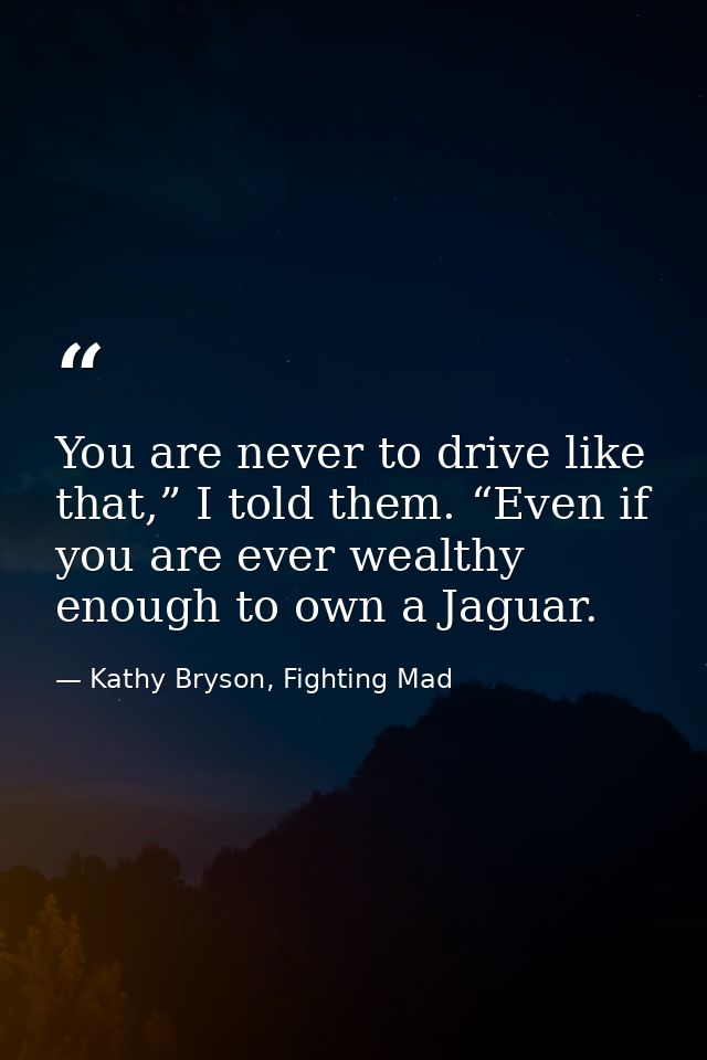 You are never to drive like that,” I told them. “Even if you are ever wealthy enough to own a Jaguar. — Kathy Bryson, Fighting Mad