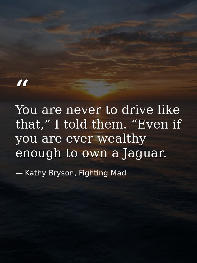 You are never to drive like that,” I told them. “Even if you are ever wealthy enough to own a Jaguar. — Kathy Bryson, Fighting Mad