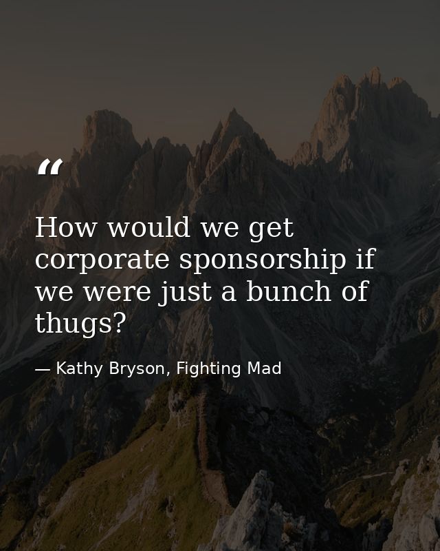 How would we get corporate sponsorship if we were just a bunch of thugs? — Kathy Bryson, Fighting Mad
