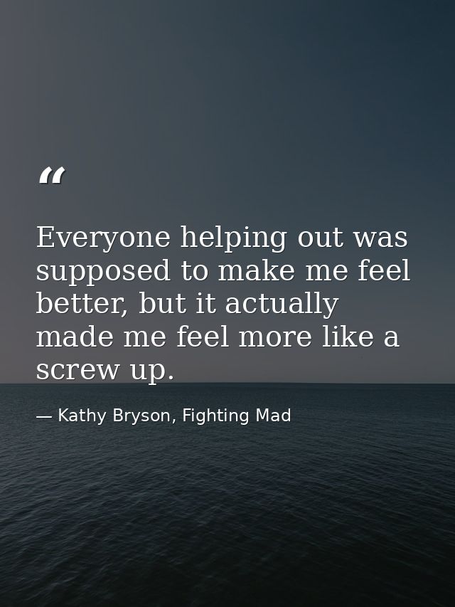 Everyone helping out was supposed to make me feel better, but it actually made me feel more like a screw up. — Kathy Bryson, Fighting Mad